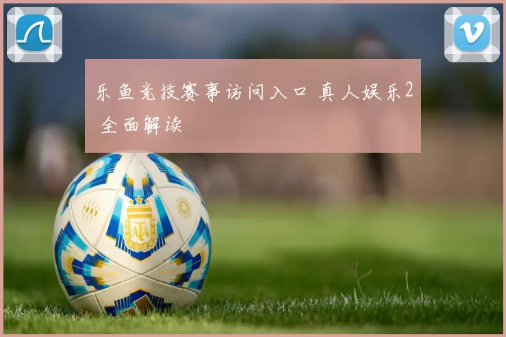 乐鱼竞技赛事访问入口 真人娱乐2 全面解读