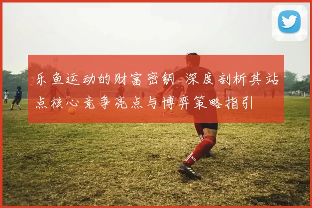 乐鱼运动的财富密钥_深度剖析其站点核心竞争亮点与博弈策略指引