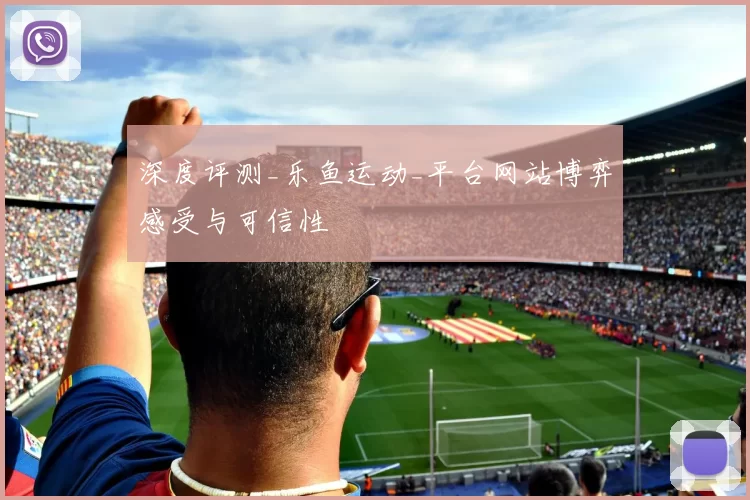 深度评测_乐鱼运动_平台网站博弈感受与可信性