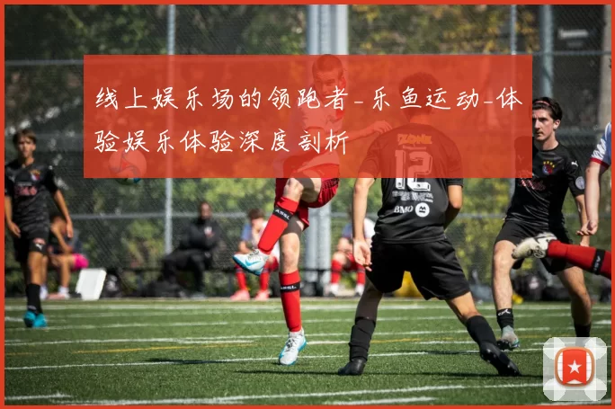 线上娱乐场的领跑者_乐鱼运动_体验娱乐体验深度剖析