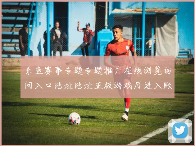 乐鱼赛事专题专题推广在线浏览访问入口地址地址正版游戏厅进入账户