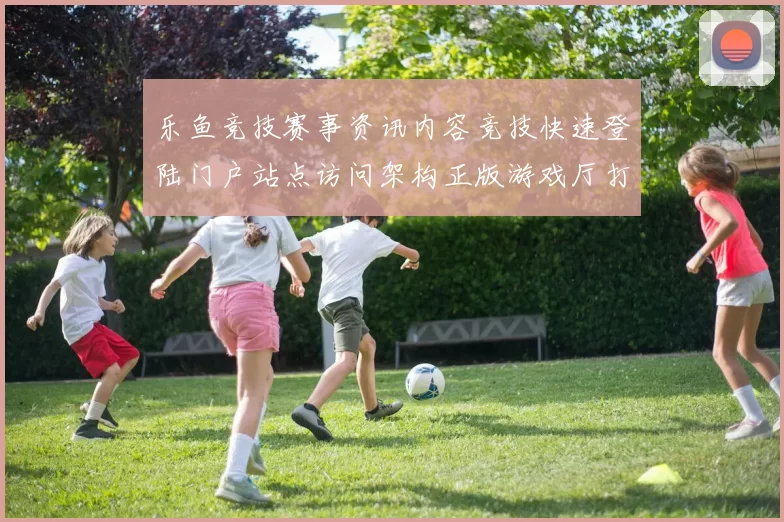 乐鱼竞技赛事资讯内容竞技快速登陆门户站点访问架构正版游戏厅打开访问入口地址 竞技游戏2