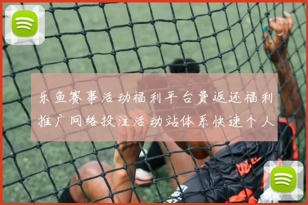 乐鱼赛事活动福利平台费返还福利推广网络投注活动站体系快速个人账户登入