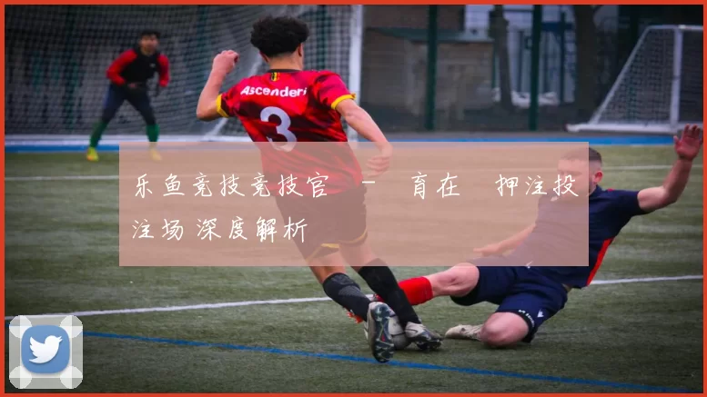 乐鱼竞技竞技官網-體育在綫押注投注场 深度解析