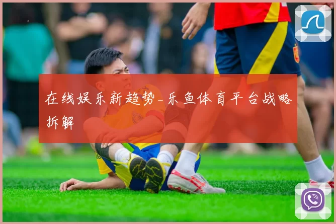 在线娱乐新趋势_乐鱼体育平台战略拆解