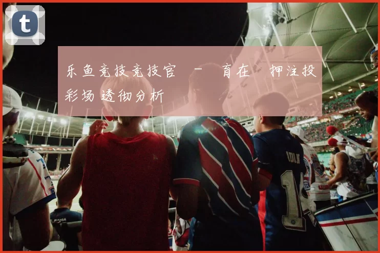 乐鱼竞技竞技官網-體育在綫押注投彩场 透彻分析