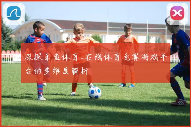 深探乐鱼体育_在线体育竞赛游戏平台的多维度解析
