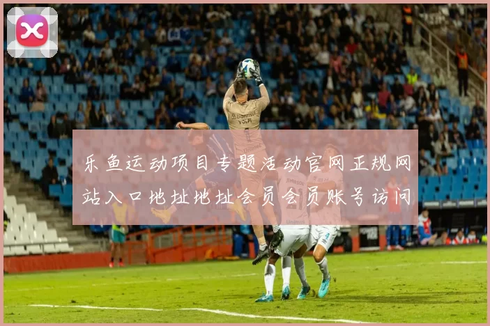 乐鱼运动项目专题活动官网正规网站入口地址地址会员会员账号访问账户游戏厅