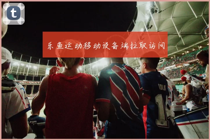乐鱼运动移动设备端拉取访问