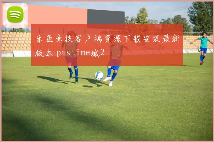 乐鱼竞技客户端资源下载安装最新版本 pastime城2